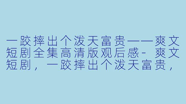 一跤摔出个泼天富贵——爽文短剧全集高清版观后感-爽文短剧，一跤摔出个泼天富贵，全集，高清版