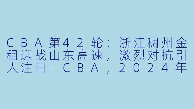 CBA第42轮：浙江稠州金租迎战山东高速，激烈对抗引人注目-CBA，2024年03月11日 CBA常规赛第42轮 浙江稠州金租vs山东高速，正赛，高清版