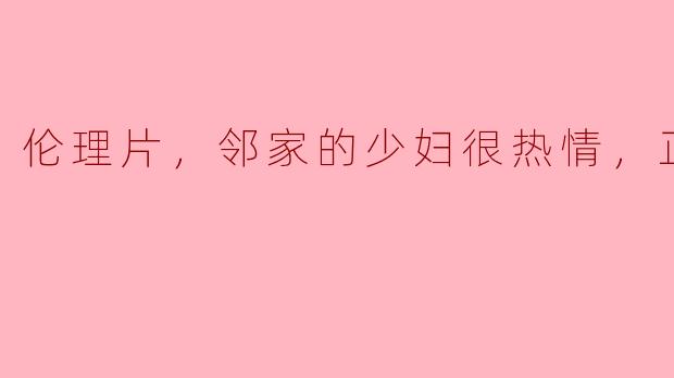 伦理片，邻家的少妇很热情，正片，