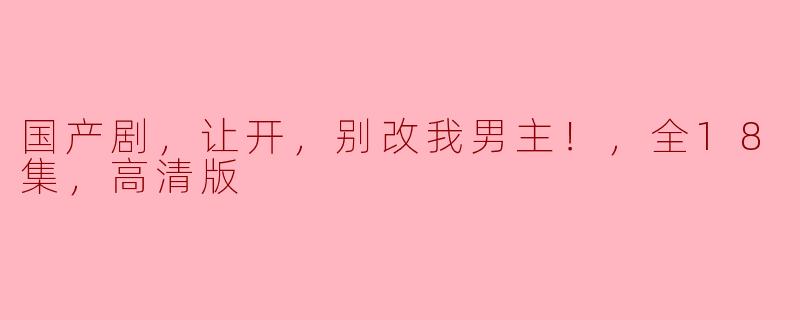 国产剧，让开，别改我男主！，全18集，高清版