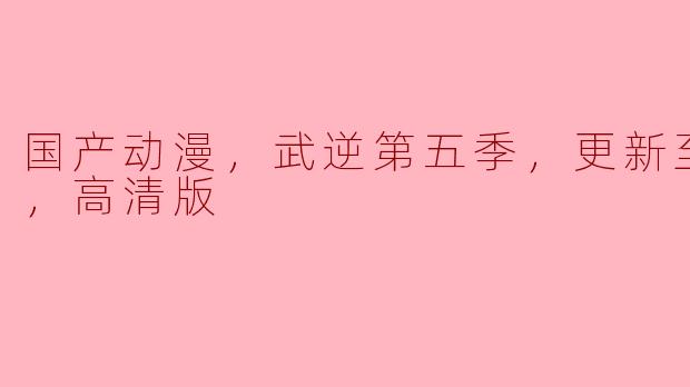 国产动漫《武逆》第五季火热更新至60集，高清版精彩纷呈！
