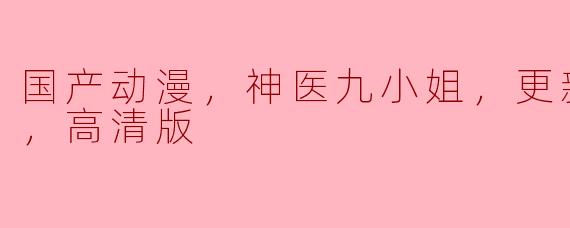 国产动漫，神医九小姐，更新至80集，高清版