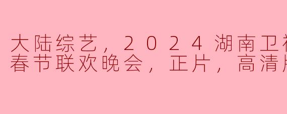 2024湖南卫视芒果TV春节联欢晚会：欢聚一堂，共庆新春佳节