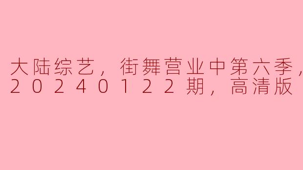 大陆综艺，街舞营业中第六季，更新至20240122期，高清版