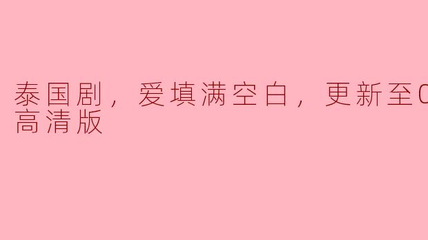 泰国剧《爱填满空白》更新到第几集了，有高清版吗？