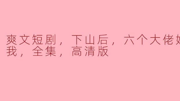 爽文短剧，下山后，六个大佬姐姐独宠我，全集，高清版