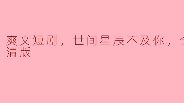 请简要介绍一下《爽文短剧：世间星辰不及你》的全集和高清版的特点。