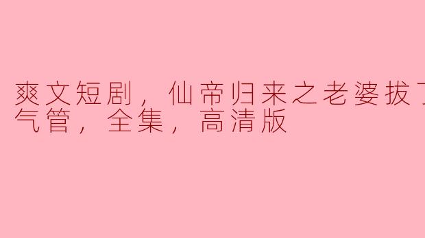 爽文短剧，仙帝归来之老婆拔了我的氧气管，全集，高清版