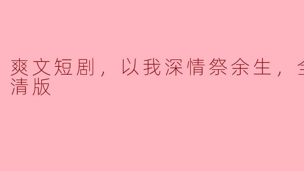 爽文短剧，以我深情祭余生，全集，高清版