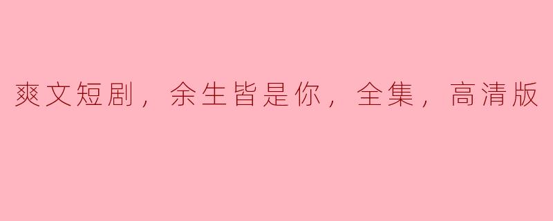### 甜蜜细腻的爱情故事——《余生皆是你》高清版短剧分析
