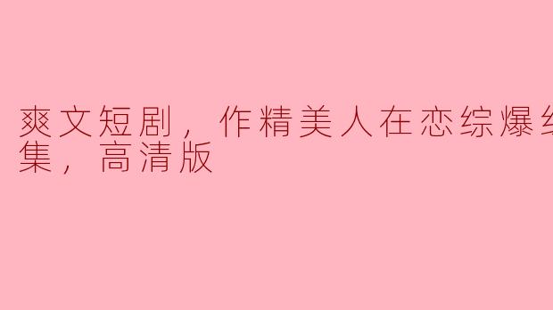 爽文短剧，作精美人在恋综爆红了，全集，高清版