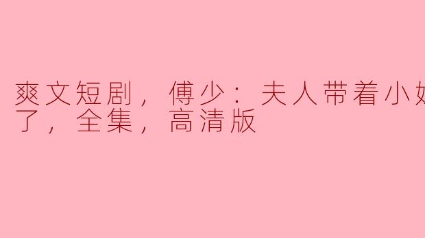爽文短剧，傅少：夫人带着小姐杀回来了，全集，高清版