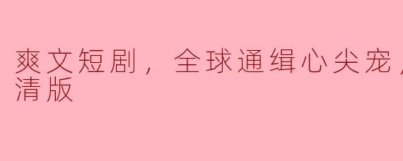 爽文短剧，全球通缉心尖宠，全集，高清版