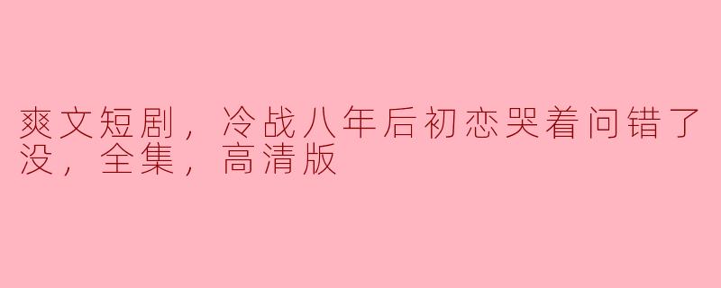爽文短剧，冷战八年后初恋哭着问错了没，全集，高清版