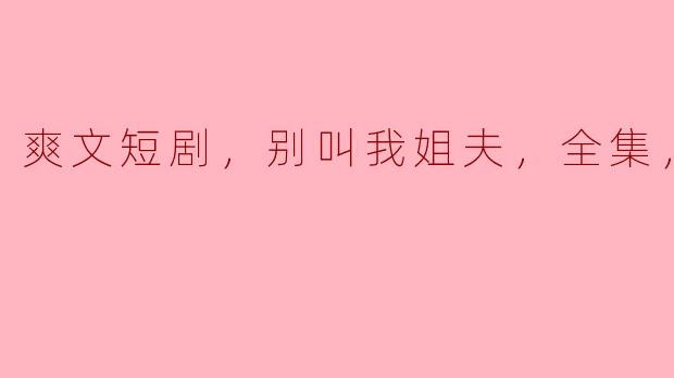 爽文短剧，别叫我姐夫，全集，高清版