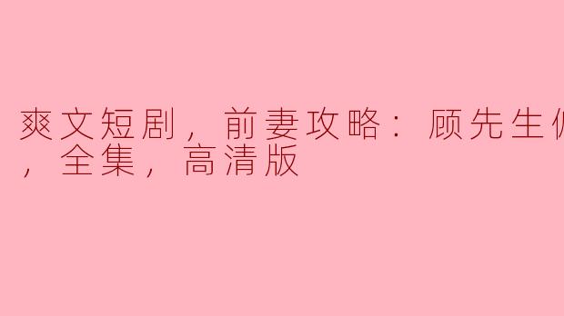 爽文短剧，前妻攻略：顾先生偏要宠我，全集，高清版