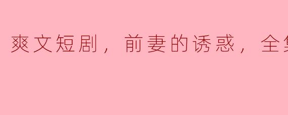 前妻的诱惑——一场甜蜜与痛苦交织的爽文短剧