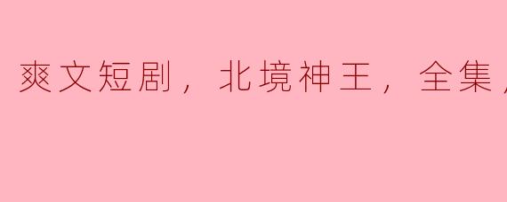 爽文短剧，北境神王，全集，高清版