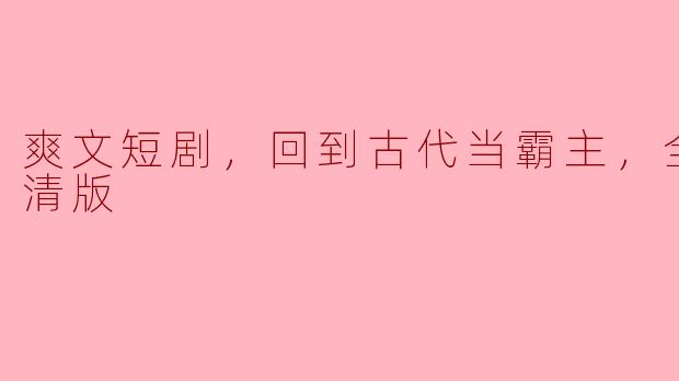 穿越古代，成就霸主梦——爽文短剧《回到古代当霸主》全集高清版赏析