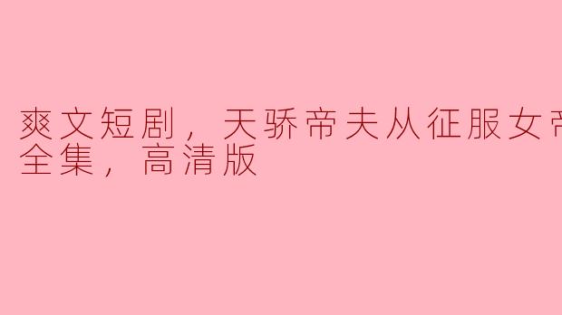 爽文短剧，天骄帝夫从征服女帝开始，全集，高清版