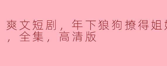 爽文短剧，年下狼狗撩得姐姐面红心跳，全集，高清版