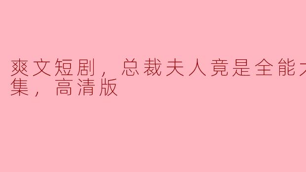 爽文短剧，总裁夫人竟是全能大佬，全集，高清版