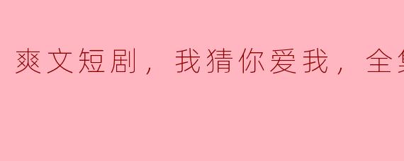 追逐心动的瞬间——《我猜你爱我》爽文短剧全集高清版回顾