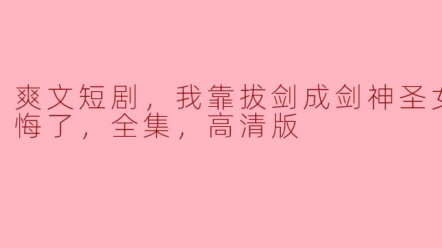 爽文短剧，我靠拔剑成剑神圣女前妻后悔了，全集，高清版