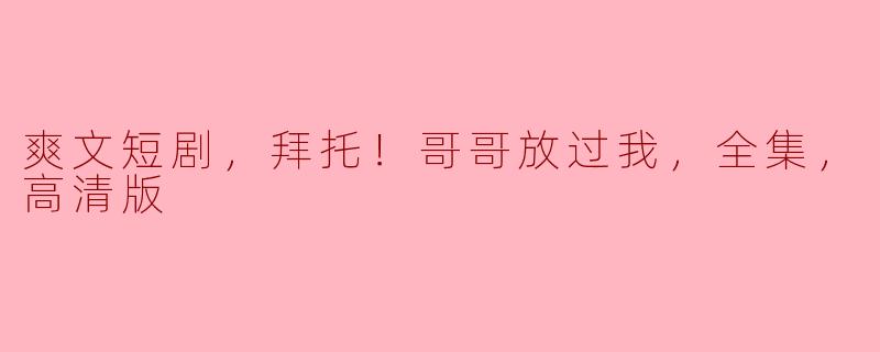 爽文短剧，拜托！哥哥放过我，全集，高清版