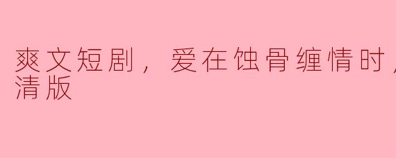 ** “爽文短剧《爱在蚀骨缠情时》全集有高清版吗？哪里可以观看？”  **