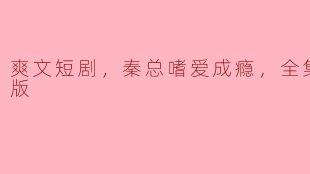 ### 爱恨交织的爽文短剧《秦总嗜爱成瘾》全集高清版赏析