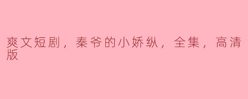 ### 秦爷的小娇纵：一段甜蜜盛宠的爽文短剧