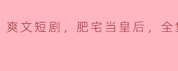 爽文短剧，肥宅当皇后，全集，高清版