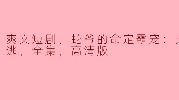 爽文短剧，蛇爷的命定霸宠：夫人别想逃，全集，高清版