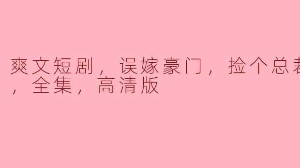 爽文短剧，误嫁豪门，捡个总裁当老公，全集，高清版