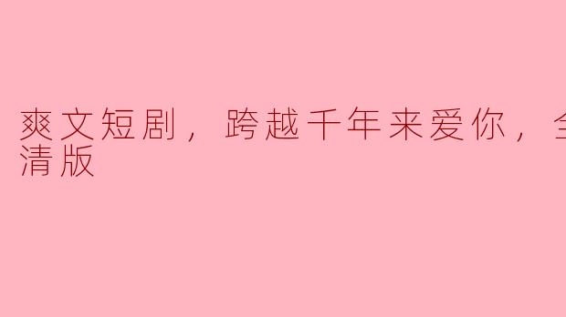 你能简单介绍一下“爽文短剧，跨越千年来爱你，全集，高清版”的主要内容和主题吗？