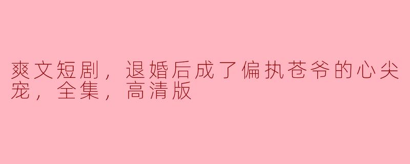 爽文短剧，退婚后成了偏执苍爷的心尖宠，全集，高清版