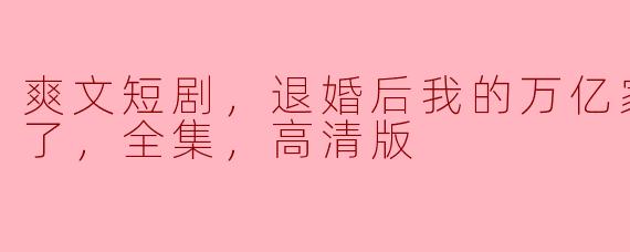 退婚风波：我的万亿家产被曝光，惊艳全场的爽文短剧全集解析
