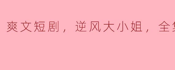 爽文短剧，逆风大小姐，全集，高清版