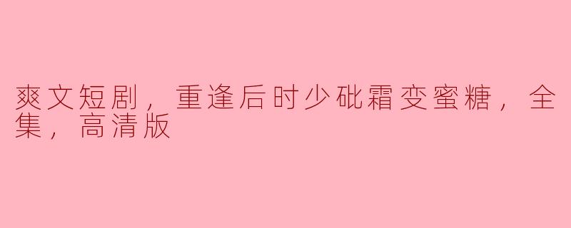 爽文短剧，重逢后时少砒霜变蜜糖，全集，高清版