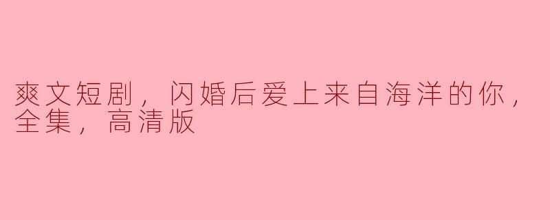 闪婚之后的海洋之爱——《爽文短剧：来自海洋的你》全集高清版解析