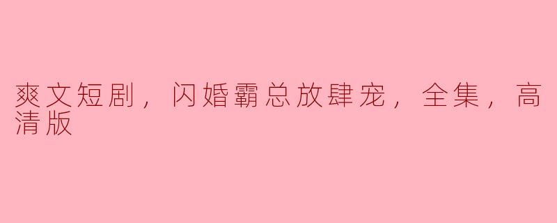 爽文短剧热潮：闪婚霸总放肆宠，高清全集撩动心弦