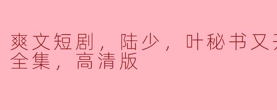 爽文短剧，陆少，叶秘书又开撩了！，全集，高清版