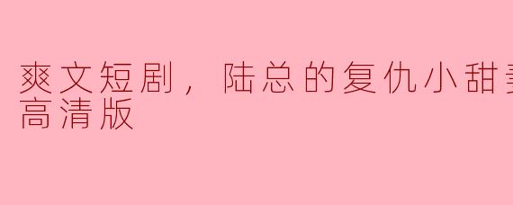 爽文短剧，陆总的复仇小甜妻，全集，高清版