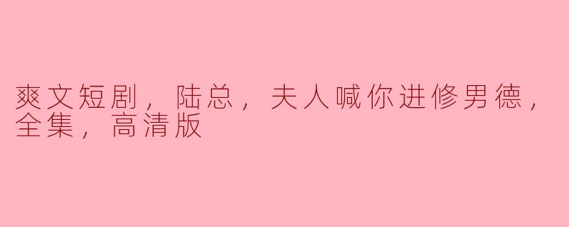 ### 陆总，夫人喊你进修男德——爽文短剧全集高清版赏析