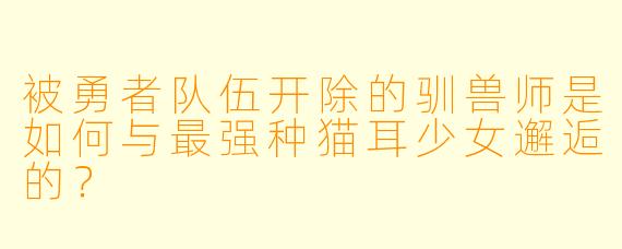 被勇者队伍开除的驯兽师是如何与最强种猫耳少女邂逅的?