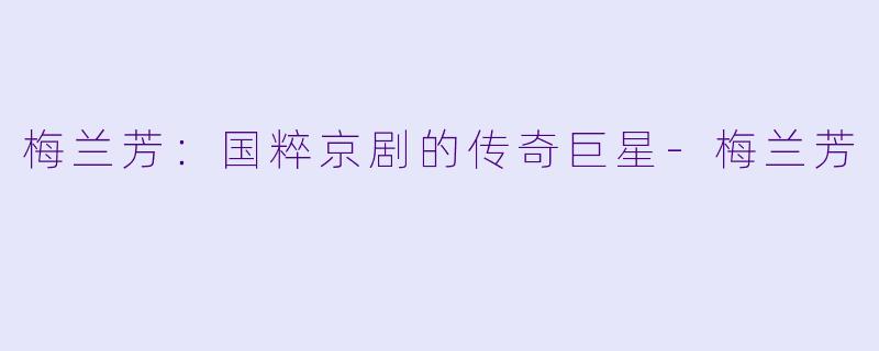 梅兰芳:国粹京剧的传奇巨星