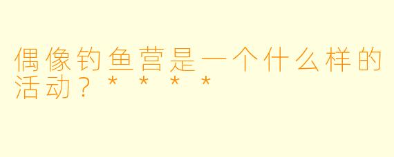 偶像钓鱼营是一个什么样的活动?****