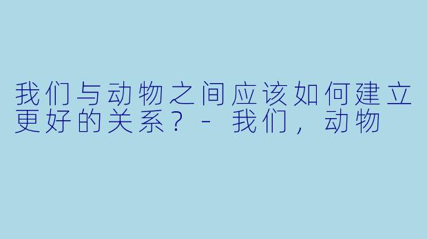 我们与动物之间应该如何建立更好的关系？
