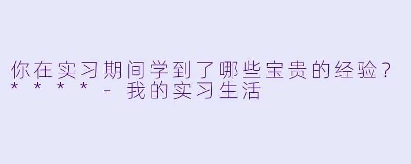 你在实习期间学到了哪些宝贵的经验?****